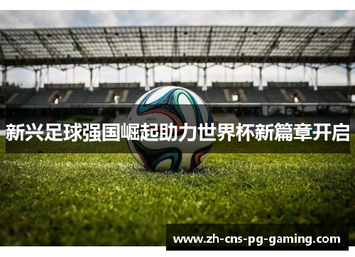 新兴足球强国崛起助力世界杯新篇章开启
