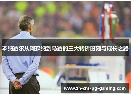 本纳赛尔从阿森纳到马赛的三大转折时刻与成长之路 本纳赛尔从阿森纳到马赛的三大转折时刻与成长之路