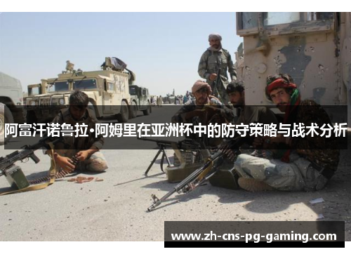 阿富汗诺鲁拉·阿姆里在亚洲杯中的防守策略与战术分析 阿富汗诺鲁拉·阿姆里在亚洲杯中的防守策略与战术分析