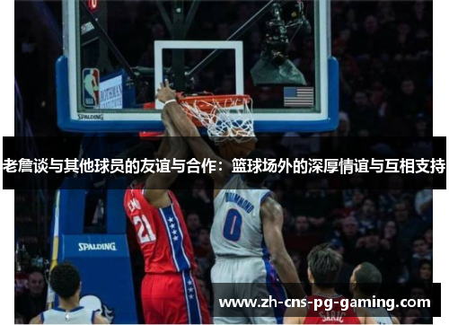 老詹谈与其他球员的友谊与合作：篮球场外的深厚情谊与互相支持