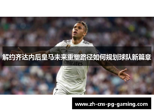 解约齐达内后皇马未来重塑路径如何规划球队新篇章 解约齐达内后皇马未来重塑路径如何规划球队新篇章