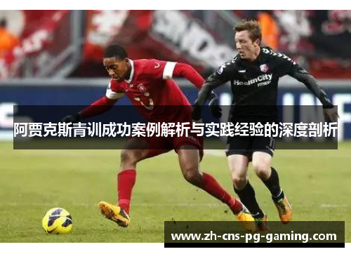 阿贾克斯青训成功案例解析与实践经验的深度剖析 阿贾克斯青训成功案例解析与实践经验的深度剖析